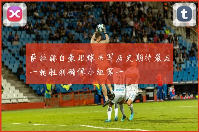 萨拉赫自豪进球书写历史期待最后一轮胜利确保小组第一