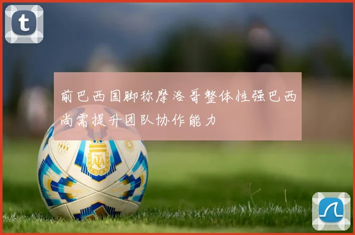 前巴西国脚称摩洛哥整体性强巴西尚需提升团队协作能力
