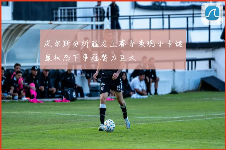 皮尔斯分析猛龙上赛季表现小卡健康状态下争冠潜力巨大