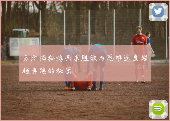 苏牙揭秘梅西求胜欲与思维速度超越奔跑的秘密