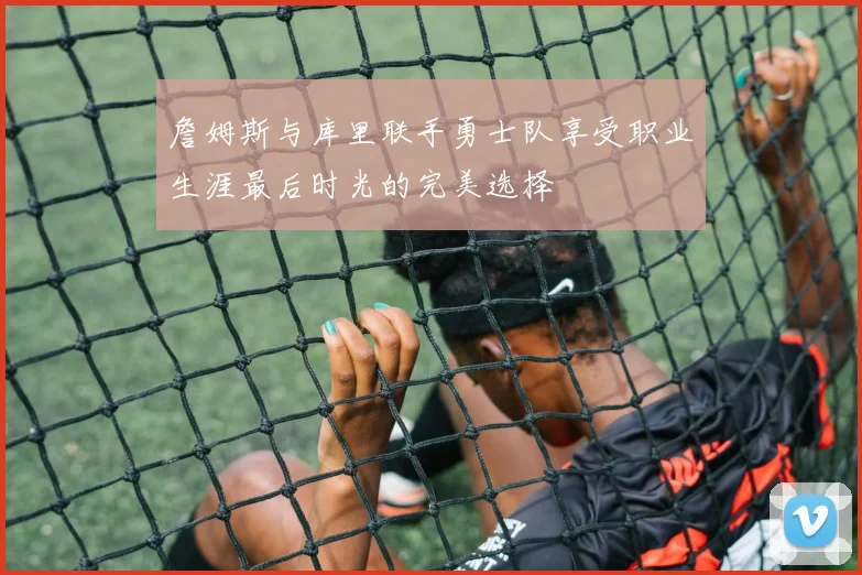 詹姆斯与库里联手勇士队享受职业生涯最后时光的完美选择
