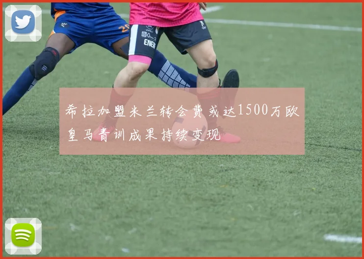 希拉加盟米兰转会费或达1500万欧皇马青训成果持续变现