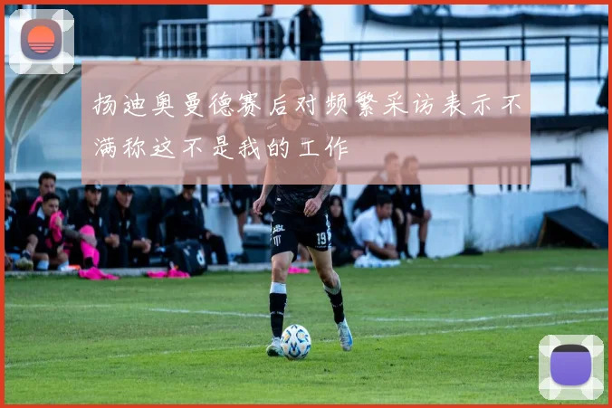 扬迪奥曼德赛后对频繁采访表示不满称这不是我的工作