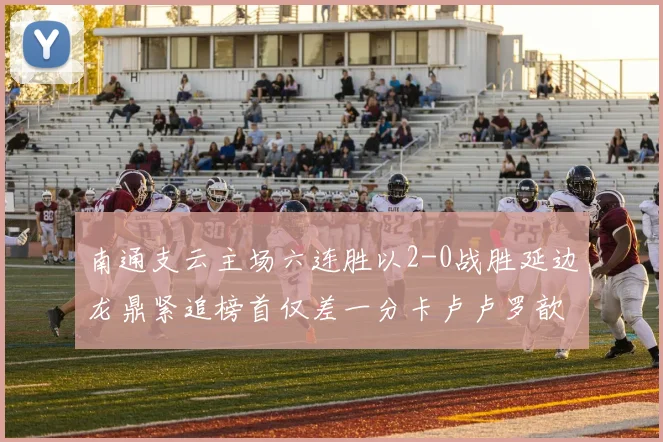 南通支云主场六连胜以2-0战胜延边龙鼎紧追榜首仅差一分卡卢卢罗歆破门助力