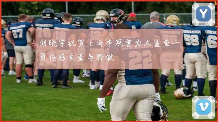 刘晓宇祝贺上海夺冠曾为大鲨鱼一员倍感自豪与骄傲