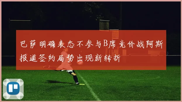 巴萨明确表态不参与B席竞价战阿斯报道签约局势出现新转折