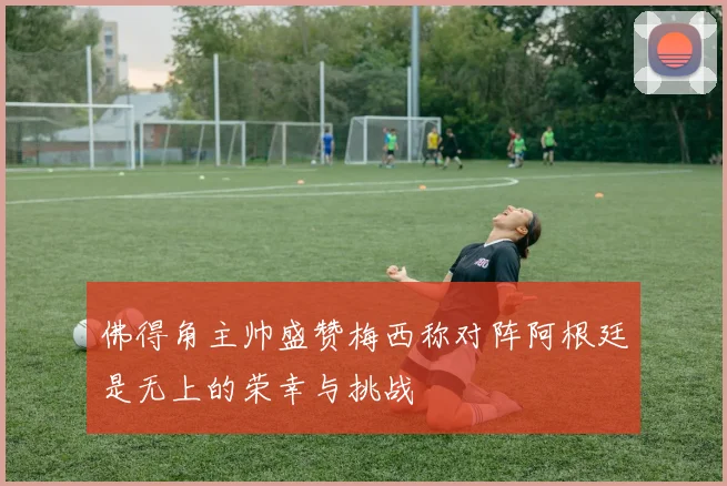 佛得角主帅盛赞梅西称对阵阿根廷是无上的荣幸与挑战
