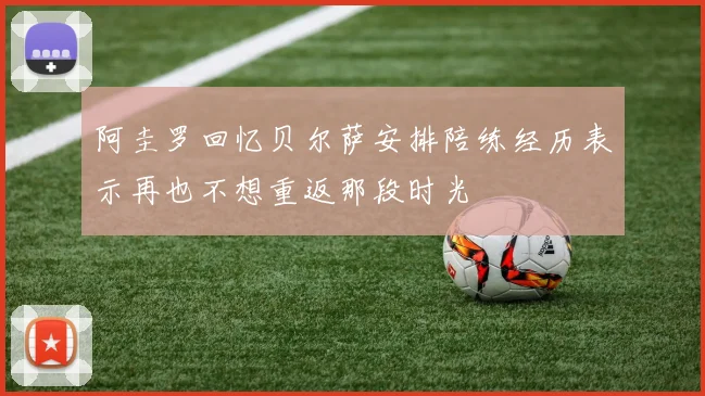 阿圭罗回忆贝尔萨安排陪练经历表示再也不想重返那段时光