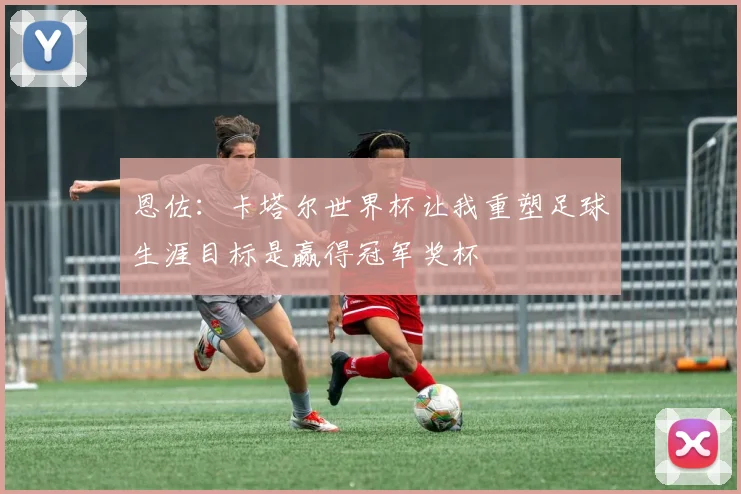 恩佐：卡塔尔世界杯让我重塑足球生涯目标是赢得冠军奖杯
