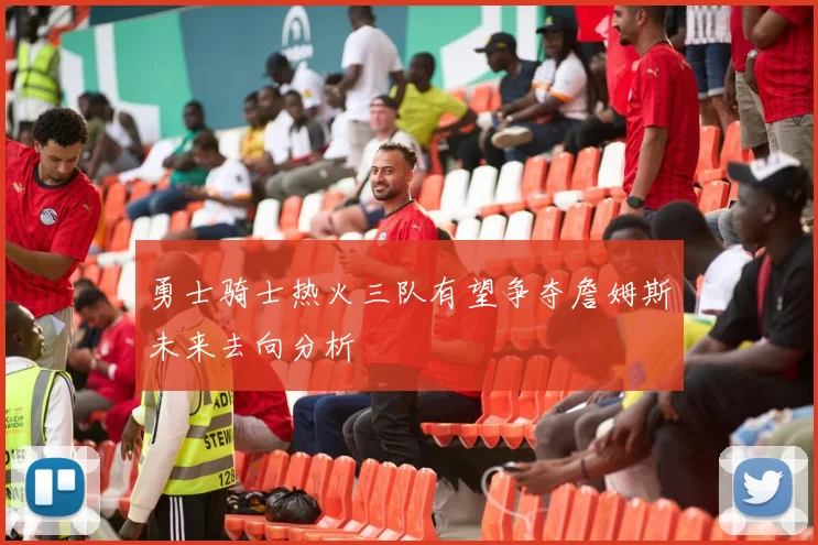 勇士骑士热火三队有望争夺詹姆斯未来去向分析