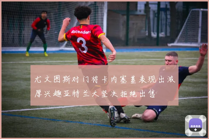尤文图斯对门将卡内塞基表现出浓厚兴趣亚特兰大坚决拒绝出售