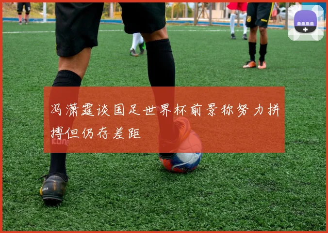 冯潇霆谈国足世界杯前景称努力拼搏但仍存差距