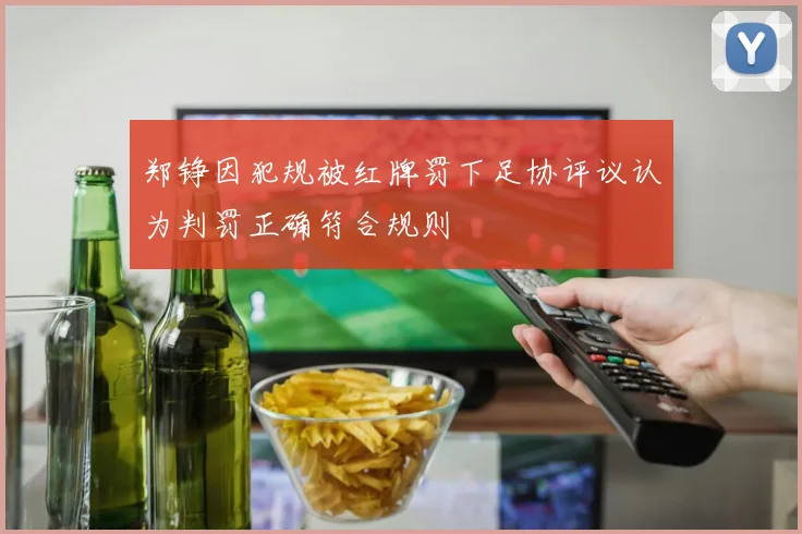 郑铮因犯规被红牌罚下足协评议认为判罚正确符合规则