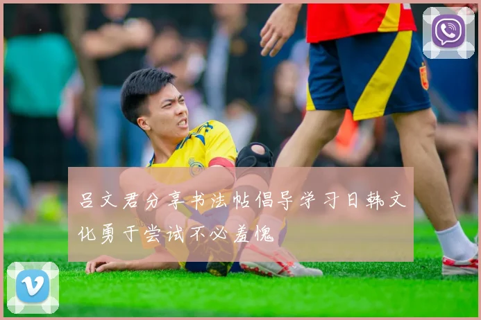 吕文君分享书法帖倡导学习日韩文化勇于尝试不必羞愧