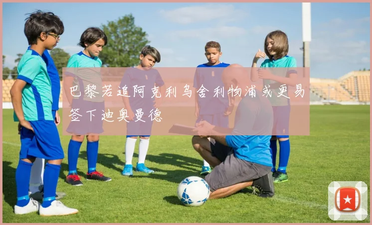 巴黎若追阿克利乌舍利物浦或更易签下迪奥曼德